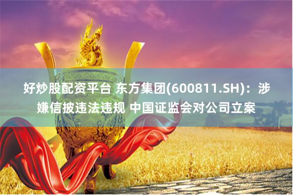 好炒股配资平台 东方集团(600811.SH)：涉嫌信披违法违规 中国证监会对公司立案