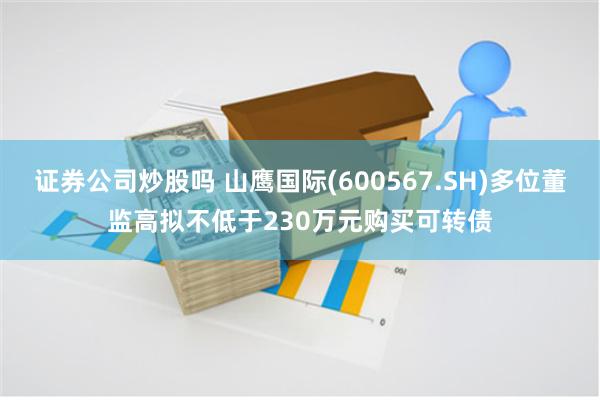 证券公司炒股吗 山鹰国际(600567.SH)多位董监高拟不低于230万元购买可转债