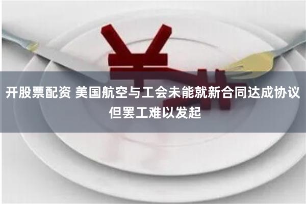 开股票配资 美国航空与工会未能就新合同达成协议 但罢工难以发起