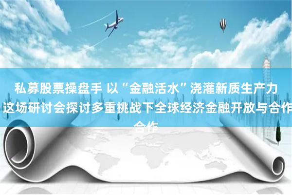 私募股票操盘手 以“金融活水”浇灌新质生产力 这场研讨会探讨多重挑战下全球经济金融开放与合作