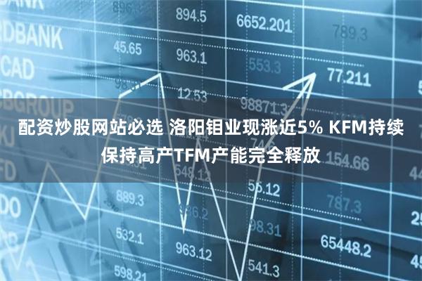 配资炒股网站必选 洛阳钼业现涨近5% KFM持续保持高产TFM产能完全释放