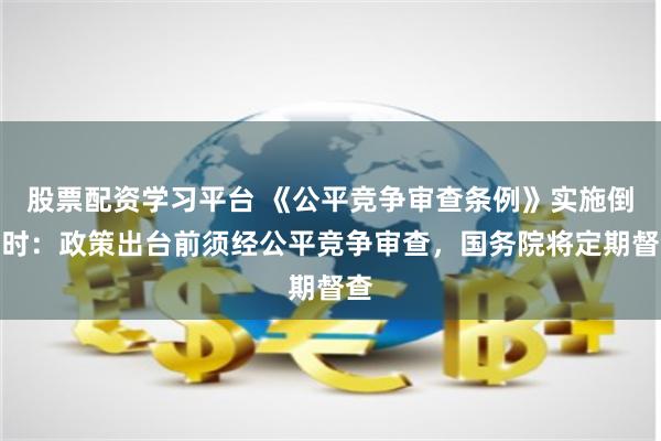 股票配资学习平台 《公平竞争审查条例》实施倒计时：政策出台前须经公平竞争审查，国务院将定期督查