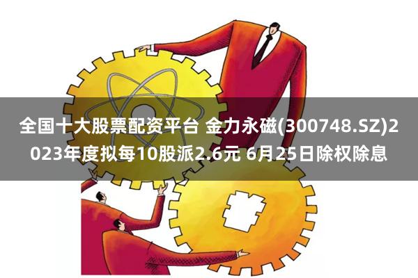 全国十大股票配资平台 金力永磁(300748.SZ)2023年度拟每10股派2.6元 6月25日除权除息