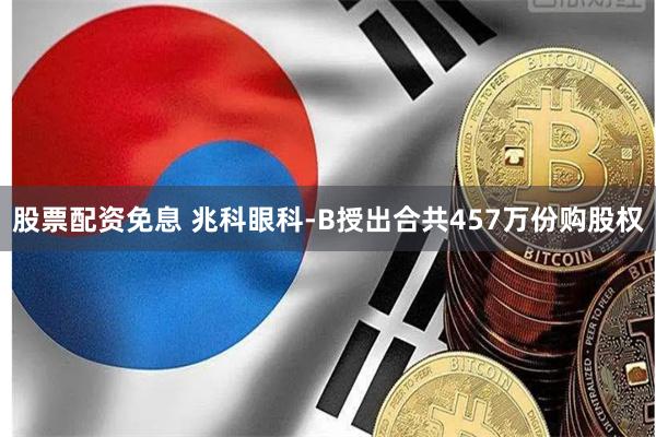 股票配资免息 兆科眼科-B授出合共457万份购股权