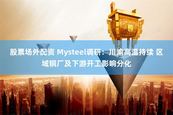 股票场外配资 Mysteel调研：川渝高温持续 区域铜厂及下游开工影响分化