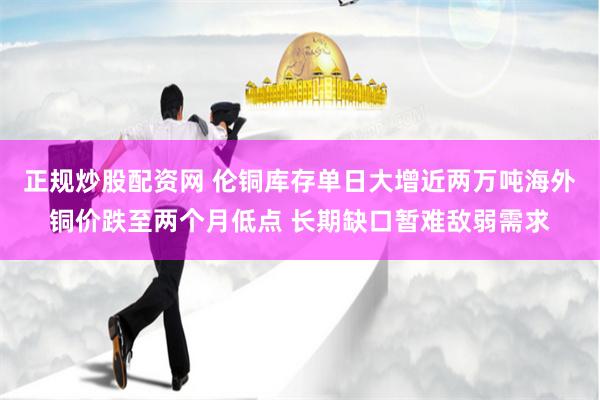 正规炒股配资网 伦铜库存单日大增近两万吨海外铜价跌至两个月低点 长期缺口暂难敌弱需求