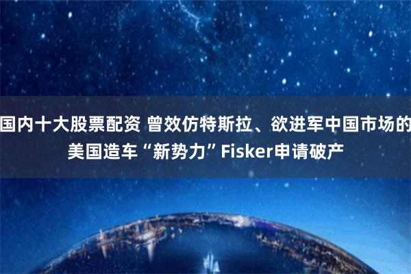 国内十大股票配资 曾效仿特斯拉、欲进军中国市场的美国造车“新势力”Fisker申请破产