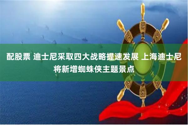 配股票 迪士尼采取四大战略提速发展 上海迪士尼将新增蜘蛛侠主题景点