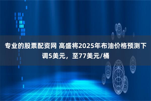 专业的股票配资网 高盛将2025年布油价格预测下调5美元，至77美元/桶