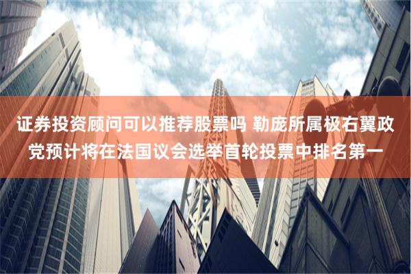 证券投资顾问可以推荐股票吗 勒庞所属极右翼政党预计将在法国议会选举首轮投票中排名第一