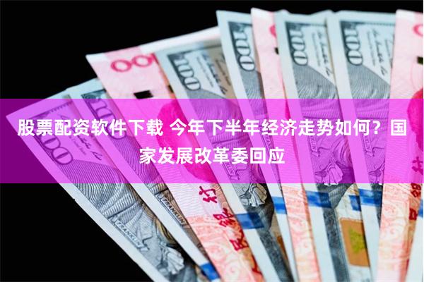 股票配资软件下载 今年下半年经济走势如何？国家发展改革委回应