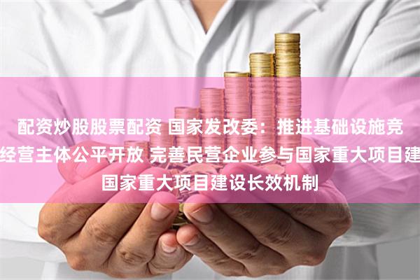 配资炒股股票配资 国家发改委：推进基础设施竞争性领域向经营主体公平开放 完善民营企业参与国家重大项目建设长效机制