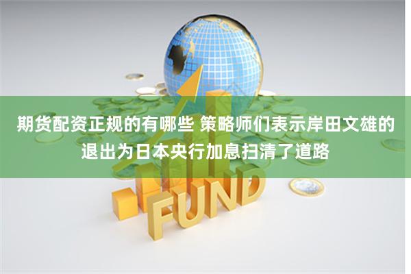 期货配资正规的有哪些 策略师们表示岸田文雄的退出为日本央行加息扫清了道路