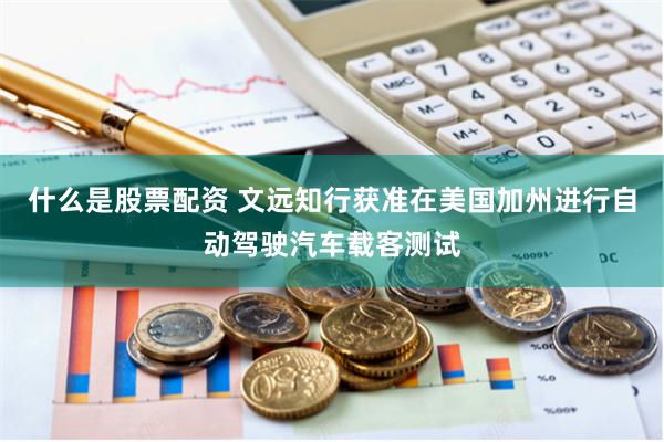 什么是股票配资 文远知行获准在美国加州进行自动驾驶汽车载客测试