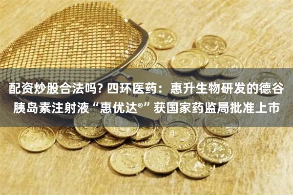 配资炒股合法吗? 四环医药：惠升生物研发的德谷胰岛素注射液“惠优达®”获国家药监局批准上市