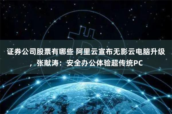 证券公司股票有哪些 阿里云宣布无影云电脑升级，张献涛：安全办公体验超传统PC