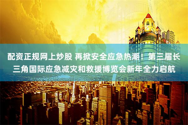 配资正规网上炒股 再掀安全应急热潮！第三届长三角国际应急减灾和救援博览会新年全力启航