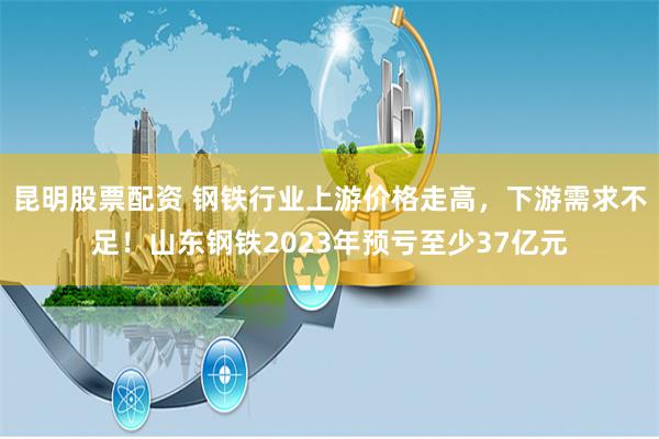 昆明股票配资 钢铁行业上游价格走高，下游需求不足！山东钢铁2023年预亏至少37亿元
