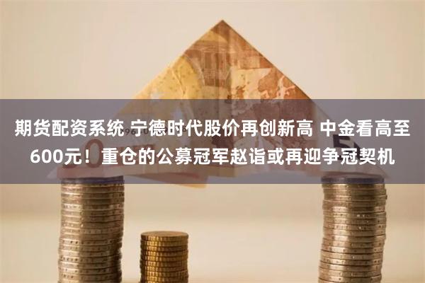 期货配资系统 宁德时代股价再创新高 中金看高至600元！重仓的公募冠军赵诣或再迎争冠契机