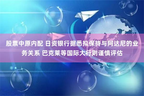 股票中原内配 日资银行据悉拟保持与阿达尼的业务关系 巴克莱等国际大行则谨慎评估