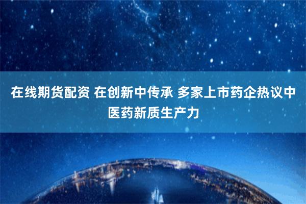 在线期货配资 在创新中传承 多家上市药企热议中医药新质生产力