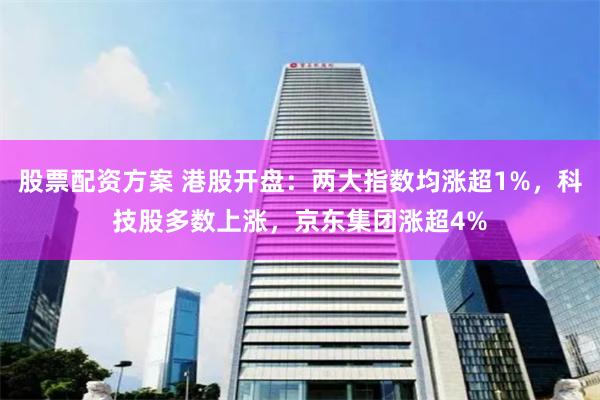 股票配资方案 港股开盘：两大指数均涨超1%，科技股多数上涨，京东集团涨超4%