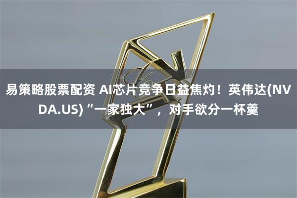 易策略股票配资 AI芯片竞争日益焦灼！英伟达(NVDA.US)“一家独大”，对手欲分一杯羹