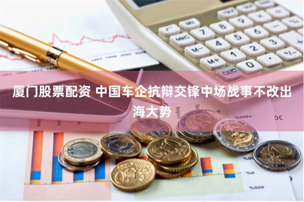 厦门股票配资 中国车企抗辩交锋中场战事不改出海大势