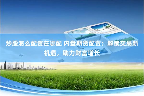 炒股怎么配资在哪配 内盘期货配资：解锁交易新机遇，助力财富增长