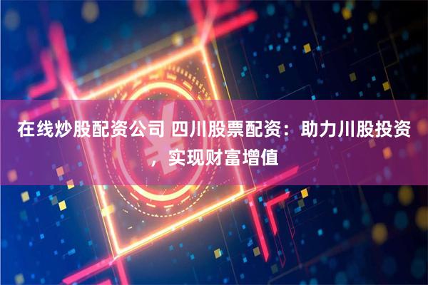在线炒股配资公司 四川股票配资：助力川股投资，实现财富增值