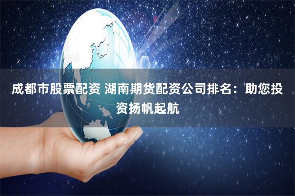 成都市股票配资 湖南期货配资公司排名：助您投资扬帆起航