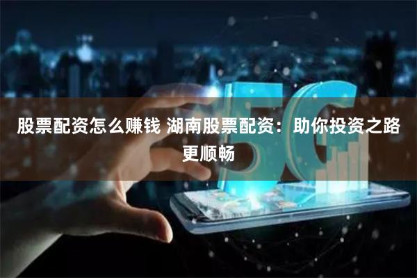 股票配资怎么赚钱 湖南股票配资：助你投资之路更顺畅
