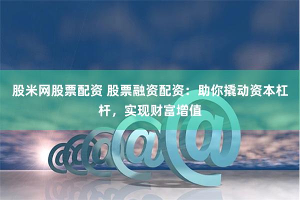股米网股票配资 股票融资配资：助你撬动资本杠杆，实现财富增值
