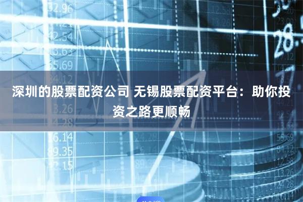 深圳的股票配资公司 无锡股票配资平台：助你投资之路更顺畅
