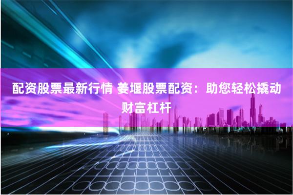 配资股票最新行情 姜堰股票配资：助您轻松撬动财富杠杆