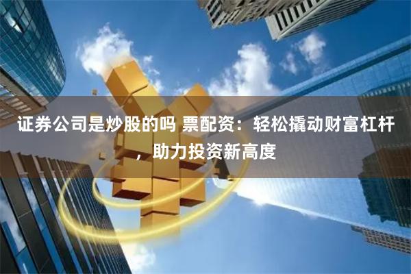 证券公司是炒股的吗 票配资：轻松撬动财富杠杆，助力投资新高度