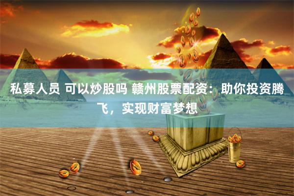 私募人员 可以炒股吗 赣州股票配资：助你投资腾飞，实现财富梦想