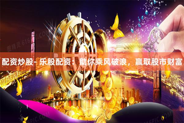 配资炒股- 乐股配资：助你乘风破浪，赢取股市财富