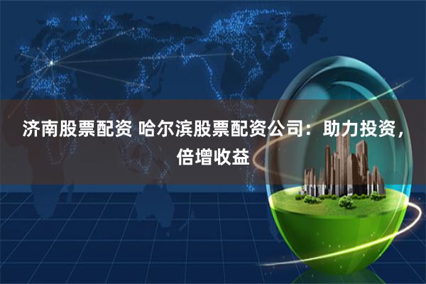 济南股票配资 哈尔滨股票配资公司：助力投资，倍增收益