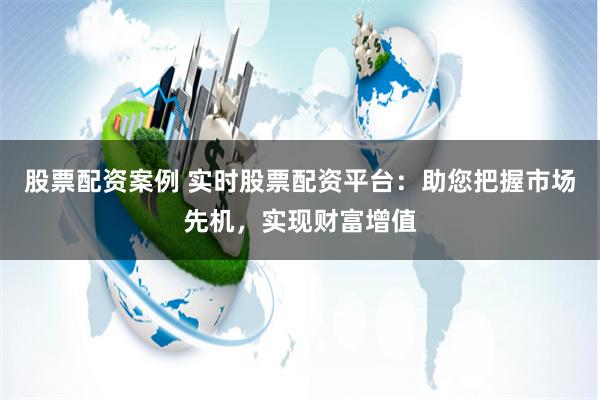 股票配资案例 实时股票配资平台：助您把握市场先机，实现财富增值