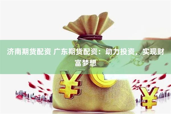 济南期货配资 广东期货配资：助力投资，实现财富梦想