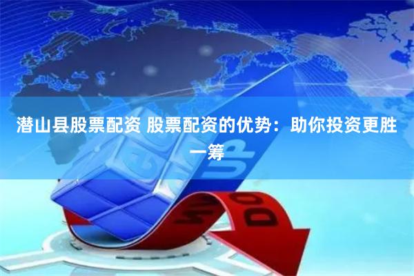潜山县股票配资 股票配资的优势：助你投资更胜一筹