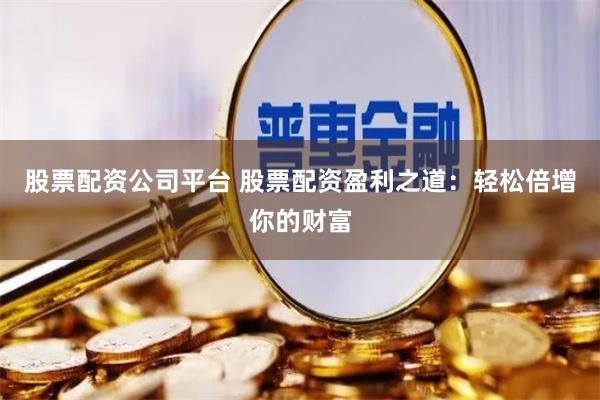 股票配资公司平台 股票配资盈利之道：轻松倍增你的财富