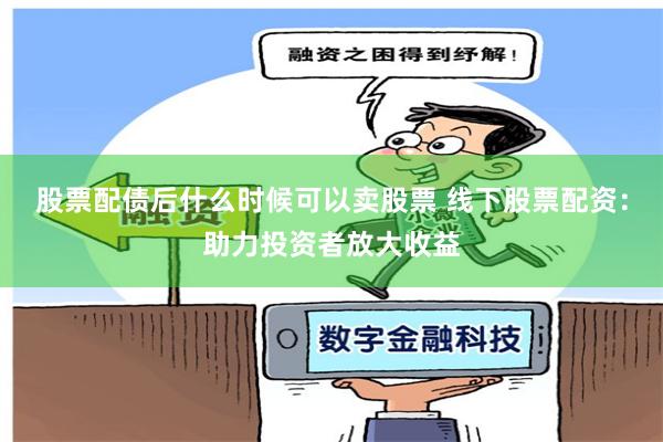 股票配债后什么时候可以卖股票 线下股票配资：助力投资者放大收益