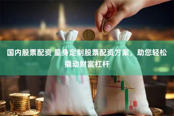 国内股票配资 量身定制股票配资方案，助您轻松撬动财富杠杆