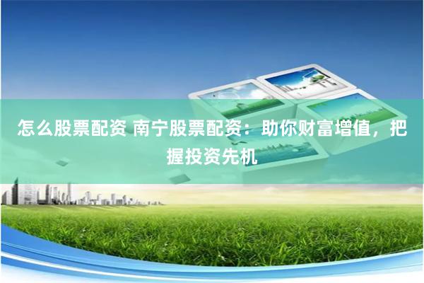 怎么股票配资 南宁股票配资：助你财富增值，把握投资先机