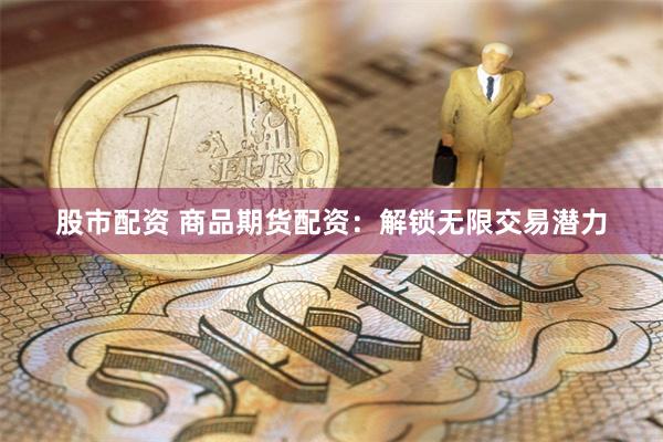 股市配资 商品期货配资：解锁无限交易潜力