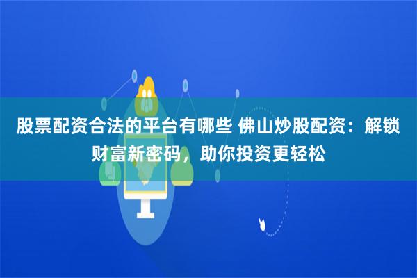 股票配资合法的平台有哪些 佛山炒股配资：解锁财富新密码，助你投资更轻松