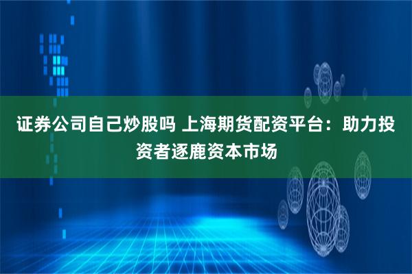 证券公司自己炒股吗 上海期货配资平台：助力投资者逐鹿资本市场