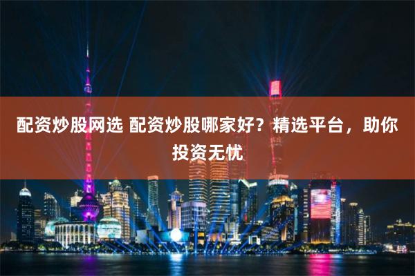 配资炒股网选 配资炒股哪家好？精选平台，助你投资无忧